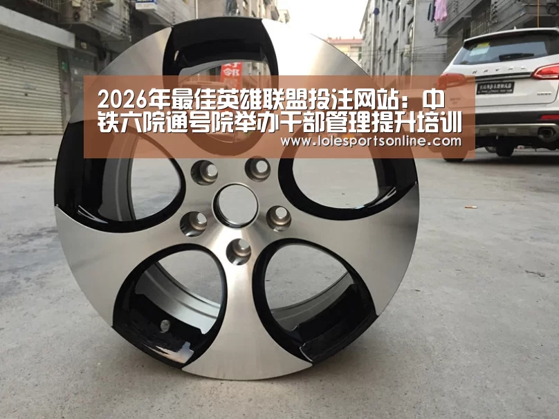 2026年最佳英雄联盟投注网站:中铁六院通号院举办干部管理提升培训班(图3) 2026年最佳英雄联盟投注网站