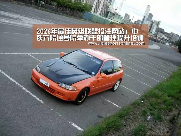 2026年最佳英雄联盟投注网站:中铁六院通号院举办干部管理提升培训班(图4) LoL投注网站官网